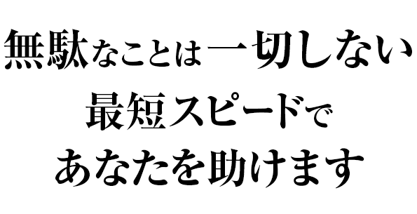 無駄なことは一切しない 最短スピードであなたを助けます
