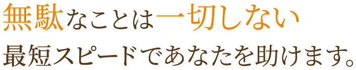 無駄なことは一切しない最短スピードであなたを助けます。